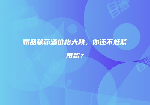 精品赖茆酒价格大跌，你还不赶紧囤货？