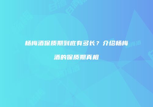 杨梅酒保质期到底有多长？介绍杨梅酒的保质期真相