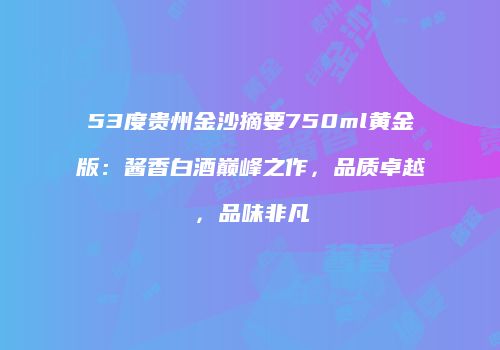 53度贵州金沙摘要750ml黄金版：酱香白酒巅峰之作，品质卓越，品味非凡