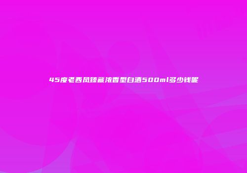 45度老西凤臻藏浓香型白酒500ml多少钱呢