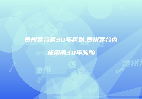 贵州茅台酒30年区别,贵州茅台内部用酒30年陈酿