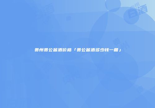贵州贵公酱酒价格「贵公酱酒多少钱一箱」