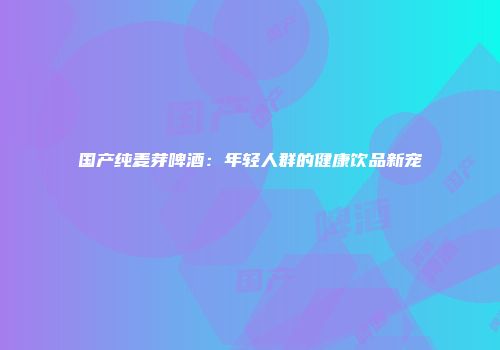 国产纯麦芽啤酒：年轻人群的健康饮品新宠