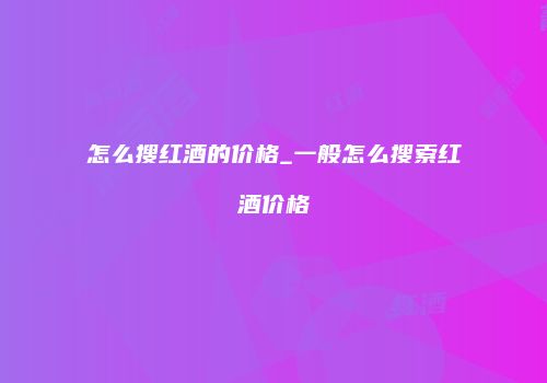 怎么搜红酒的价格_一般怎么搜索红酒价格