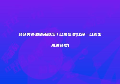 品味莫高酒堡赤霞珠干红葡萄酒(让你一口喝出高端品质)