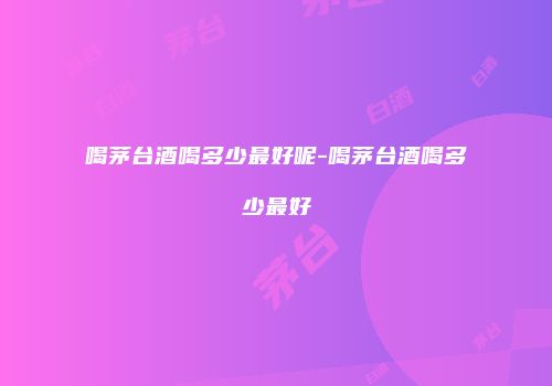 喝茅台酒喝多少最好呢-喝茅台酒喝多少最好