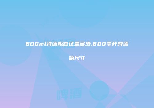 600ml啤酒瓶直径是多少,600毫升啤酒瓶尺寸