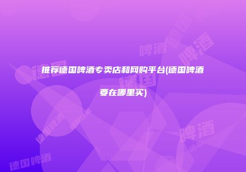 推荐德国啤酒专卖店和网购平台(德国啤酒要在哪里买)