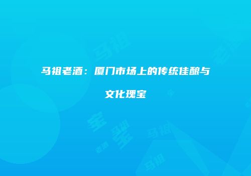 马祖老酒：厦门市场上的传统佳酿与文化瑰宝