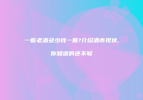 一瓶老酒多少钱一瓶?介绍酒市现状,你知道的还不够