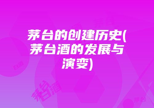 茅台的创建历史(茅台酒的发展与演变)