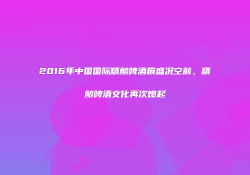 2016年中国国际精酿啤酒展盛况空前，精酿啤酒文化再次燃起