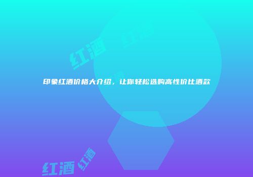 印象红酒价格大介绍，让你轻松选购高性价比酒款