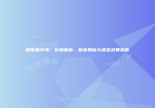 酒鬼酒16年：价格解析、酿造奥秘与适宜消费指南