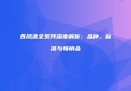 西凤酒全系列深度解析：品种、标准与畅销品
