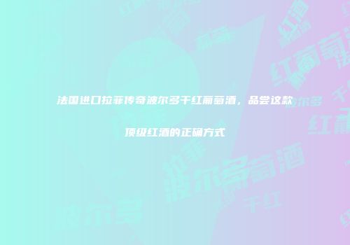 法国进口拉菲传奇波尔多干红葡萄酒，品尝这款顶级红酒的正确方式