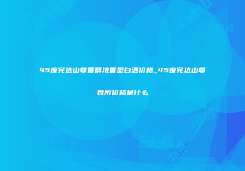 45度完达山尊香醇浓香型白酒价格_45度完达山尊香醇价格是什么