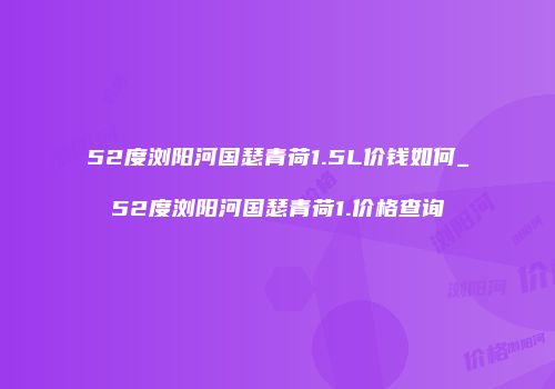 52度浏阳河国瑟青荷1.5L价钱如何_52度浏阳河国瑟青荷1.价格查询