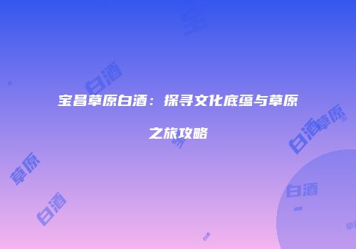 宝昌草原白酒：探寻文化底蕴与草原之旅攻略