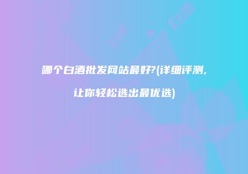哪个白酒批发网站最好?(详细评测,让你轻松选出最优选)