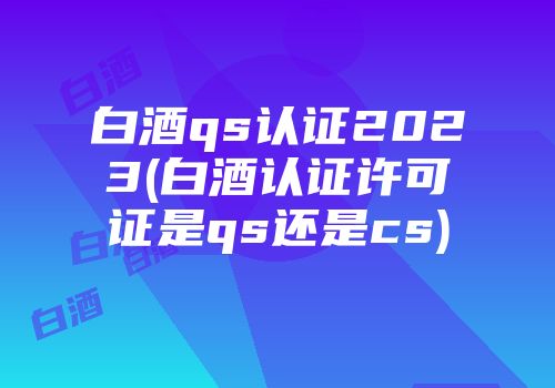 白酒qs认证2023(白酒认证许可证是qs还是cs)