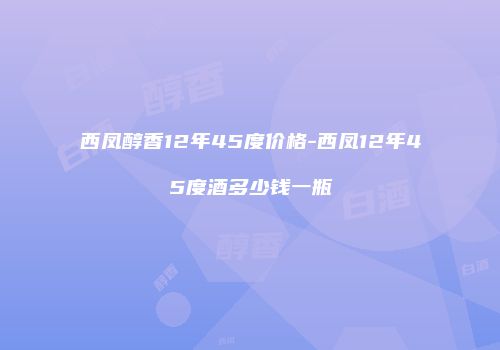 西凤醇香12年45度价格-西凤12年45度酒多少钱一瓶