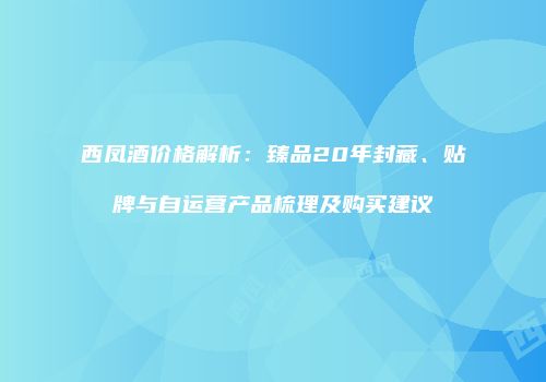 西凤酒价格解析：臻品20年封藏、贴牌与自运营产品梳理及购买建议