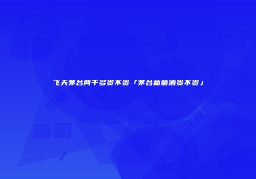 飞天茅台两千多贵不贵「茅台葡萄酒贵不贵」