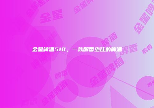 金星啤酒510，一款醇香绝佳的啤酒