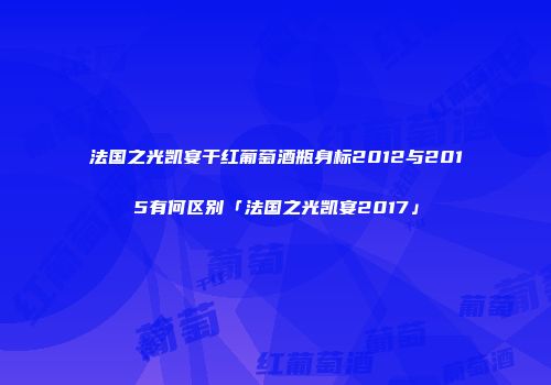 法国之光凯宴干红葡萄酒瓶身标2012与2015有何区别「法国之光凯宴2017」