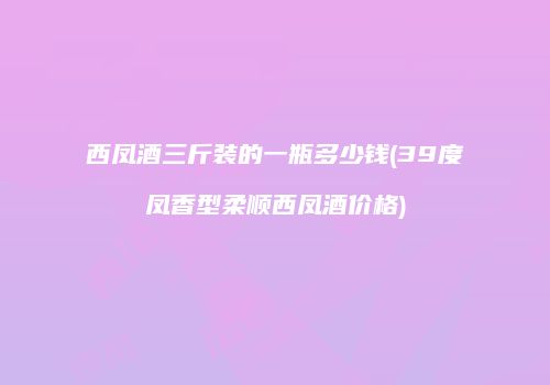 西凤酒三斤装的一瓶多少钱(39度凤香型柔顺西凤酒价格)