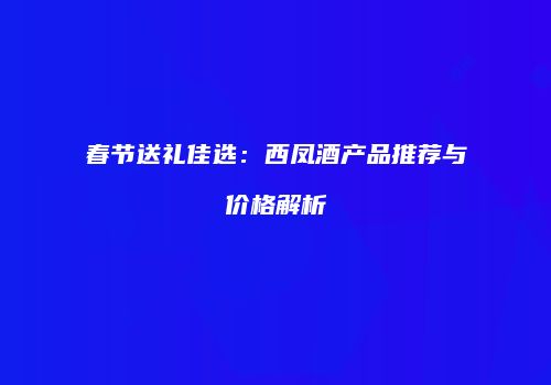 春节送礼佳选：西凤酒产品推荐与价格解析