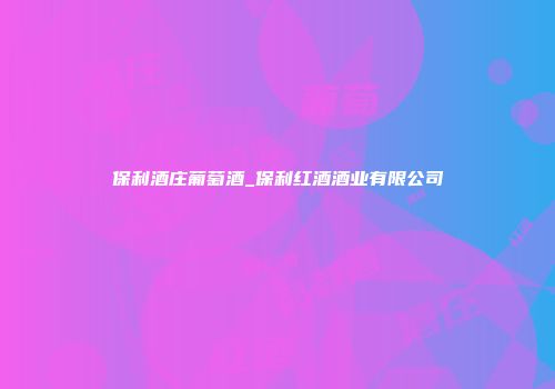 保利酒庄葡萄酒_保利红酒酒业有限公司