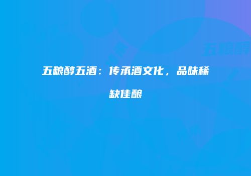五粮醇五酒：传承酒文化，品味稀缺佳酿