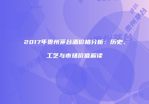 2017年贵州茅台酒价格分析：历史、工艺与市场价值解读