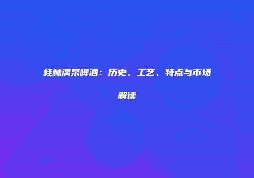 桂林漓泉啤酒：历史、工艺、特点与市场解读