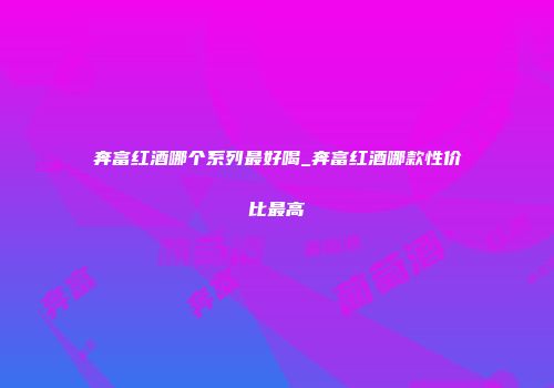 奔富红酒哪个系列最好喝_奔富红酒哪款性价比最高
