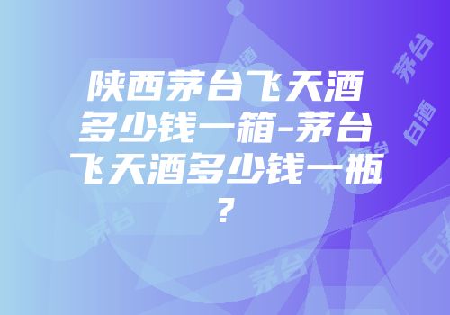 陕西茅台飞天酒多少钱一箱-茅台飞天酒多少钱一瓶?