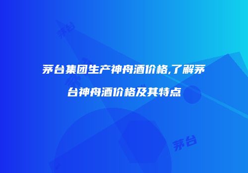 茅台集团生产神舟酒价格,了解茅台神舟酒价格及其特点