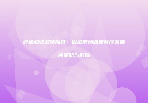 啤酒税收政策探讨：促进市场健康有序发展的策略与影响