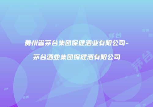 贵州省茅台集团保健酒业有限公司-茅台酒业集团保健酒有限公司