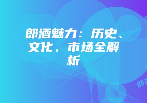 郎酒魅力：历史、文化、市场全解析