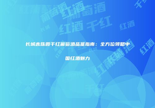 长城赤珠霞干红葡萄酒品鉴指南：全方位领略中国红酒魅力