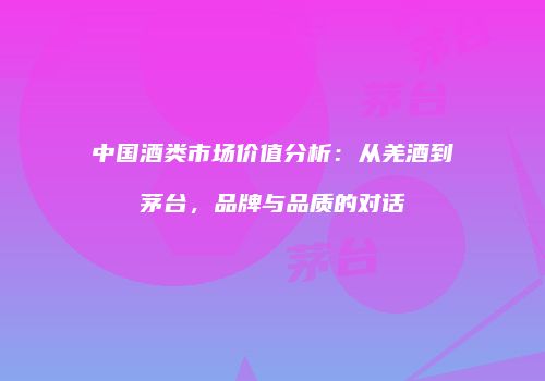 中国酒类市场价值分析：从羌酒到茅台，品牌与品质的对话