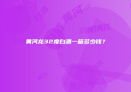 黄河龙32度白酒一箱多少钱？