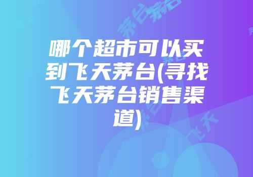 哪个超市可以买到飞天茅台(寻找飞天茅台销售渠道)