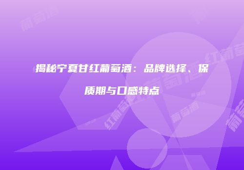 揭秘宁夏甘红葡萄酒：品牌选择、保质期与口感特点