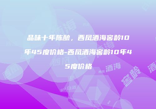 品味十年陈酿，西凤酒海窖龄10年45度价格-西凤酒海窖龄10年45度价格