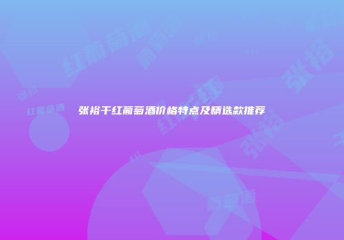 张裕干红葡萄酒价格特点及精选款推荐