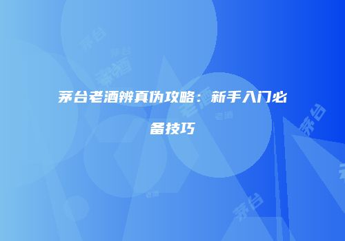 茅台老酒辨真伪攻略：新手入门必备技巧